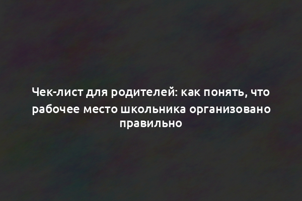 Чек-лист для родителей: как понять, что рабочее место школьника организовано правильно