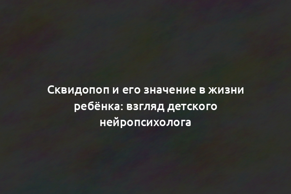 Сквидопоп и его значение в жизни ребёнка: взгляд детского нейропсихолога