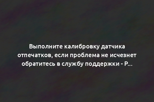 Выполните калибровку датчика отпечатков, если проблема не исчезнет обратитесь в службу поддержки - Решение