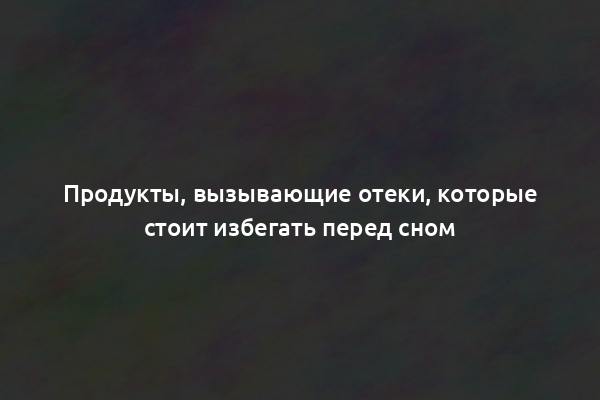 Продукты, вызывающие отеки, которые стоит избегать перед сном