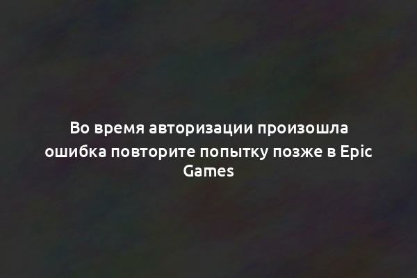 Во время авторизации произошла ошибка повторите попытку позже в Epic Games