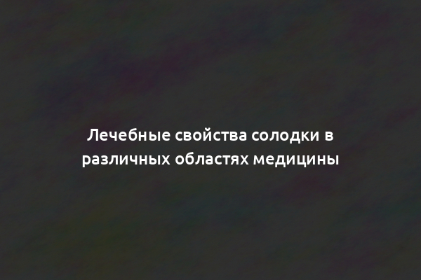 Лечебные свойства солодки в различных областях медицины