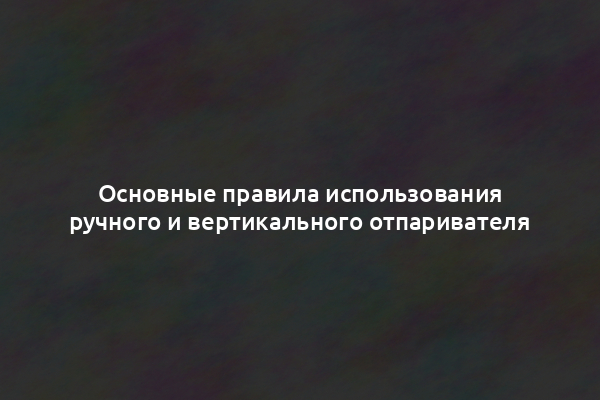 Основные правила использования ручного и вертикального отпаривателя