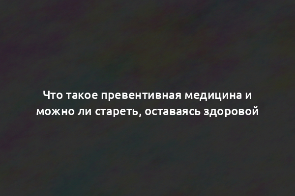 Что такое превентивная медицина и можно ли стареть, оставаясь здоровой