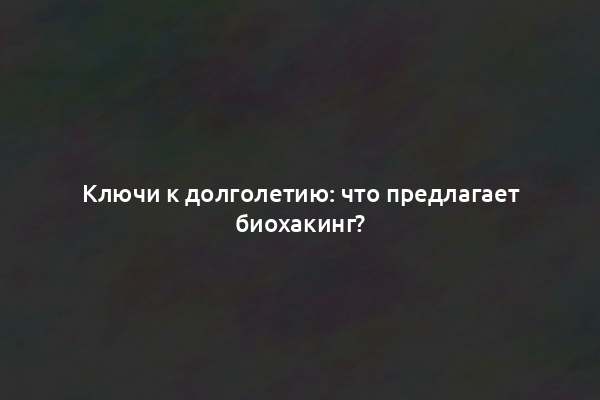 Ключи к долголетию: что предлагает биохакинг?