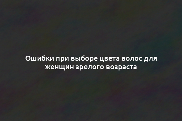 Ошибки при выборе цвета волос для женщин зрелого возраста