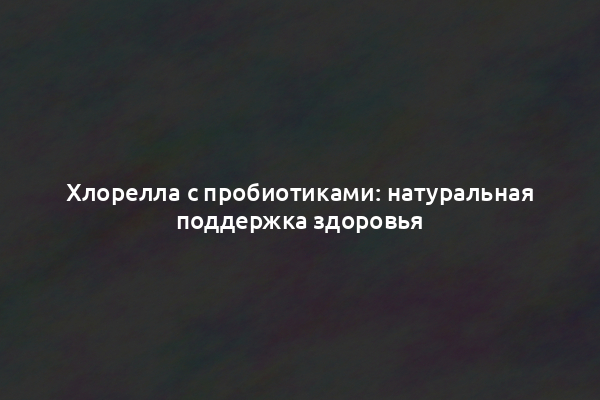 Хлорелла с пробиотиками: натуральная поддержка здоровья