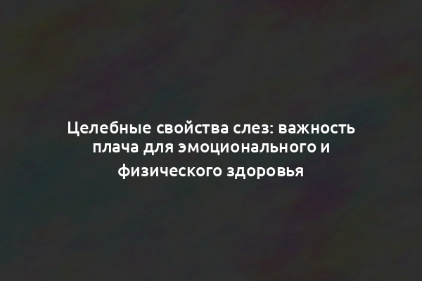 Целебные свойства слез: важность плача для эмоционального и физического здоровья