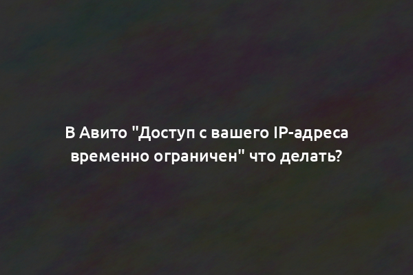 В Авито "Доступ с вашего IP-адреса временно ограничен" что делать?