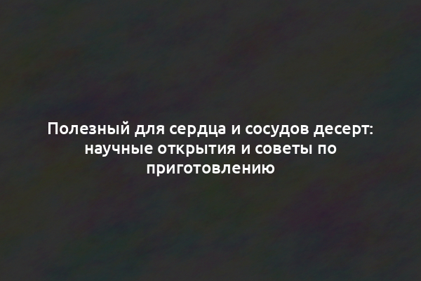 Полезный для сердца и сосудов десерт: научные открытия и советы по приготовлению