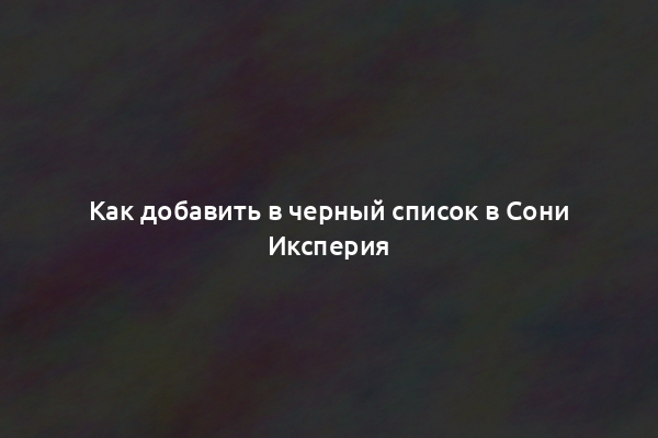 Как добавить в черный список в Сони Иксперия