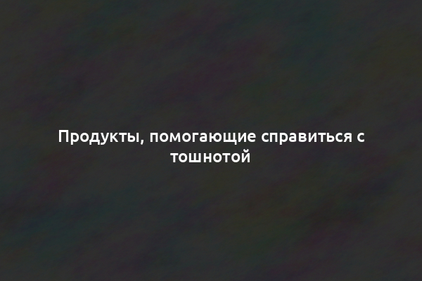 Продукты, помогающие справиться с тошнотой