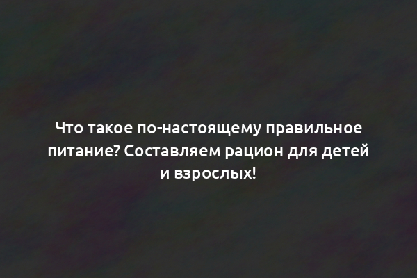 Что такое по-настоящему правильное питание? Составляем рацион для детей и взрослых!