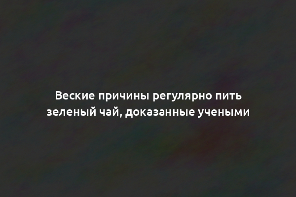 Веские причины регулярно пить зеленый чай, доказанные учеными