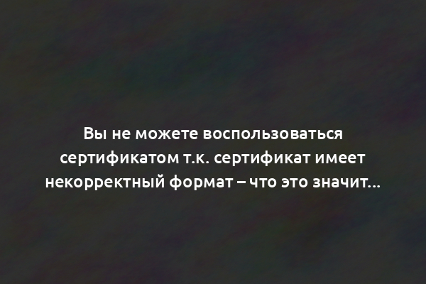 Вы не можете воспользоваться сертификатом т.к. сертификат имеет некорректный формат – что это значит?