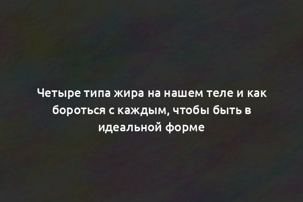 Четыре типа жира на нашем теле и как бороться с каждым, чтобы быть в идеальной форме