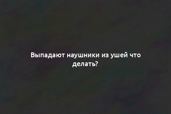 Выпадают наушники из ушей что делать?