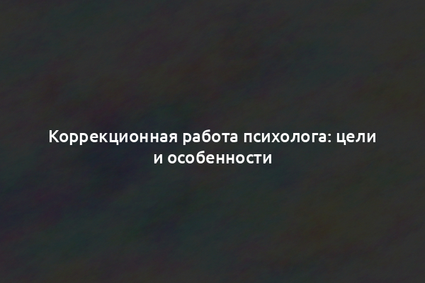 Коррекционная работа психолога: цели и особенности