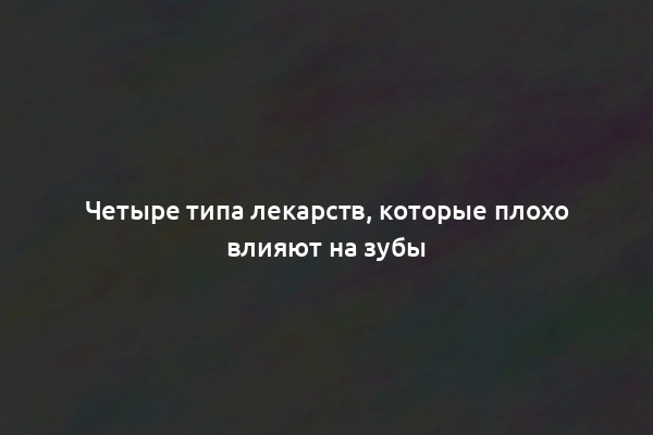 Четыре типа лекарств, которые плохо влияют на зубы