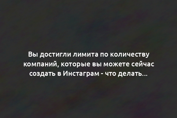 Вы достигли лимита по количеству компаний, которые вы можете сейчас создать в Инстаграм - что делать?